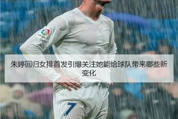 朱婷回归女排首发引爆关注她能给球队带来哪些新变化